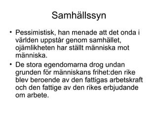 Samhällssyn
• Pessimistisk, han menade att det onda i
världen uppstår genom samhället,
ojämlikheten har ställt människa mot
människa.
• De stora egendomarna drog undan
grunden för människans frihet:den rike
blev beroende av den fattigas arbetskraft
och den fattige av den rikes erbjudande
om arbete.
 