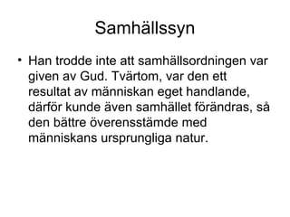 Samhällssyn
• Han trodde inte att samhällsordningen var
given av Gud. Tvärtom, var den ett
resultat av människan eget handlande,
därför kunde även samhället förändras, så
den bättre överensstämde med
människans ursprungliga natur.
 
