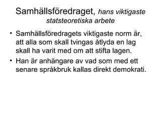 Samhällsföredraget, hans viktigaste
statsteoretiska arbete
• Samhällsföredragets viktigaste norm är,
att alla som skall tvingas åtlyda en lag
skall ha varit med om att stifta lagen.
• Han är anhängare av vad som med ett
senare språkbruk kallas direkt demokrati.
 
