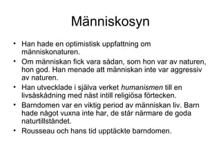 Människosyn
• Han hade en optimistisk uppfattning om
människonaturen.
• Om människan fick vara sådan, som hon var av naturen,
hon god. Han menade att människan inte var aggressiv
av naturen.
• Han utvecklade i själva verket humanismen till en
livsåskådning med näst intill religiösa förtecken.
• Barndomen var en viktig period av människan liv. Barn
hade något vuxna inte har, de står närmare de goda
naturtillståndet.
• Rousseau och hans tid upptäckte barndomen.
 