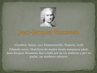 (Ginebra, Suiza, 1712-Ermenonville, Francia, 1778)
Filósofo suizo. Huérfano de madre desde temprana edad,
Jean-Jacques Rousseau fue criado por su tía materna y por su
padre, un modesto relojero.
 