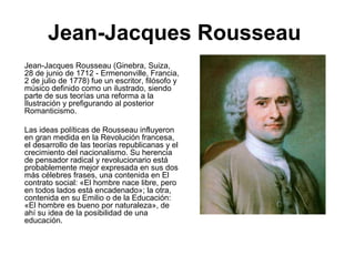 Jean-Jacques Rousseau
Jean-Jacques Rousseau (Ginebra, Suiza,
28 de junio de 1712 - Ermenonville, Francia,
2 de julio de 1778) fue un escritor, filósofo y
músico definido como un ilustrado, siendo
parte de sus teorías una reforma a la
Ilustración y prefigurando al posterior
Romanticismo.
Las ideas políticas de Rousseau influyeron
en gran medida en la Revolución francesa,
el desarrollo de las teorías republicanas y el
crecimiento del nacionalismo. Su herencia
de pensador radical y revolucionario está
probablemente mejor expresada en sus dos
más célebres frases, una contenida en El
contrato social: «El hombre nace libre, pero
en todos lados está encadenado»; la otra,
contenida en su Emilio o de la Educación:
«El hombre es bueno por naturaleza», de
ahí su idea de la posibilidad de una
educación.
 
