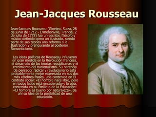 Jean-Jacques Rousseau Jean-Jacques Rousseau (Ginebra, Suiza, 28 de junio de 1712 - Ermenonville, Francia, 2 de julio de 1778) fue un escritor, filósofo y músico definido como un ilustrado, siendo parte de sus teorías una reforma a la Ilustración y prefigurando al posterior Romanticismo. Las ideas políticas de Rousseau influyeron en gran medida en la Revolución francesa, el desarrollo de las teorías republicanas y el crecimiento del nacionalismo. Su herencia de pensador radical y revolucionario está probablemente mejor expresada en sus dos más célebres frases, una contenida en El contrato social: «El hombre nace libre, pero en todos lados está encadenado»; la otra, contenida en su Emilio o de la Educación: «El hombre es bueno por naturaleza», de ahí su idea de la posibilidad de una educación. 