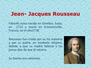 Jean- Jacques Rousseau
Filósofo suizo nacido en Ginebra, Suiza,
en 1712 y murió en Ermenonville,
Francia, en el año1778.

Rousseau fue criado por su tía materna
y por su padre, un modesto relojero,
debido a que su madre falleció a los
pocos días de que él naciera.

Su familia era calvinista.
 