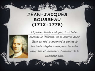 JEAN-JACQUES
   ROUSSEAU
  (1712-1778)
 El primer hombre al que, tras haber
cercado un terreno, se le ocurrió decir
 ‘Esto es mío’ y encontró a gentes lo
 bastante simples como para hacerles
caso, fue el verdadero fundador de la
            Sociedad Civil.
 