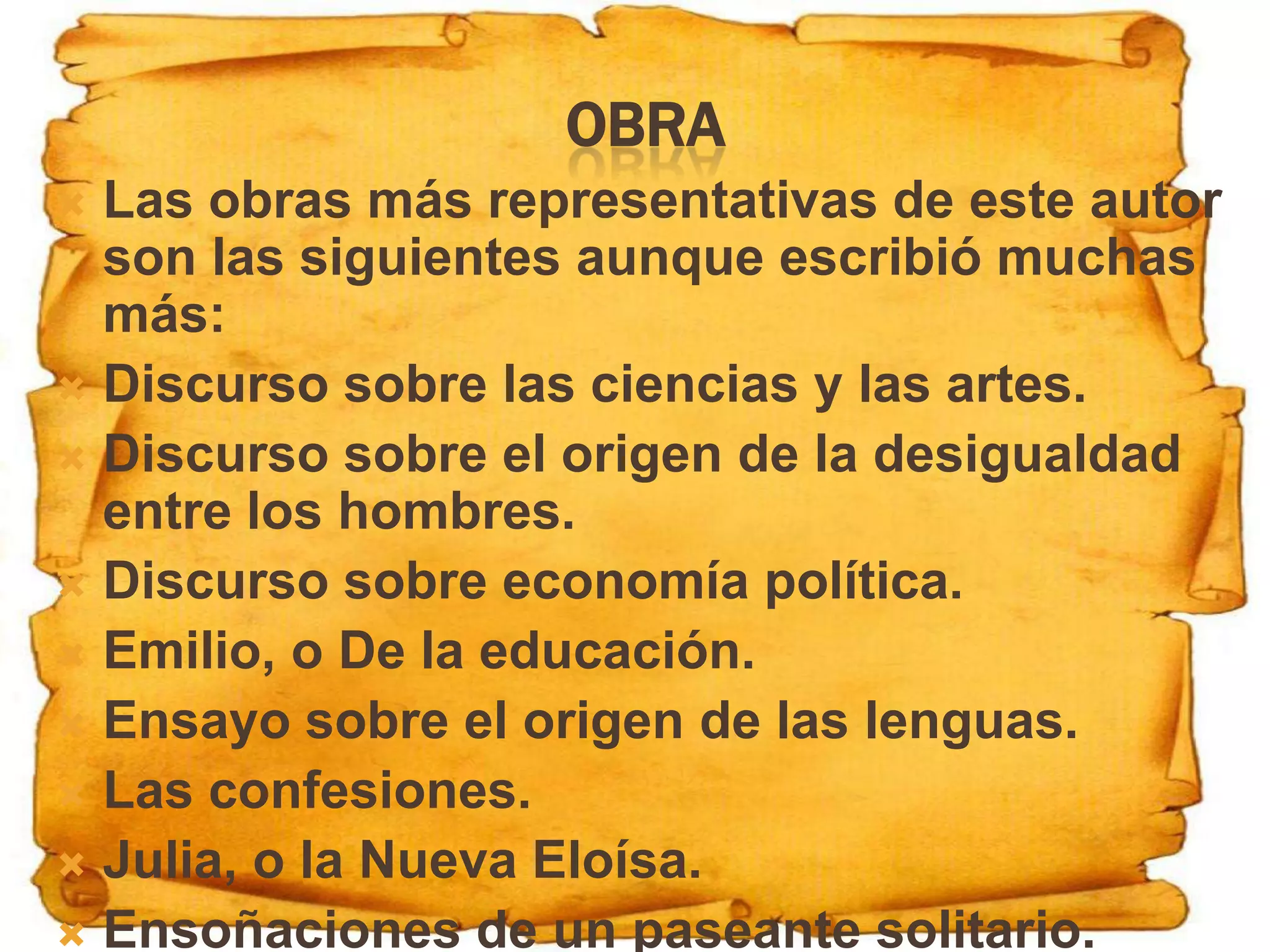 OBRA
 Las obras más representativas de este autor
  son las siguientes aunque escribió muchas
  más:
 Discurso sobre las ciencias y las artes.
 Discurso sobre el origen de la desigualdad
  entre los hombres.
 Discurso sobre economía política.
 Emilio, o De la educación.
 Ensayo sobre el origen de las lenguas.
 Las confesiones.
 Julia, o la Nueva Eloísa.
 Ensoñaciones de un paseante solitario.
 
