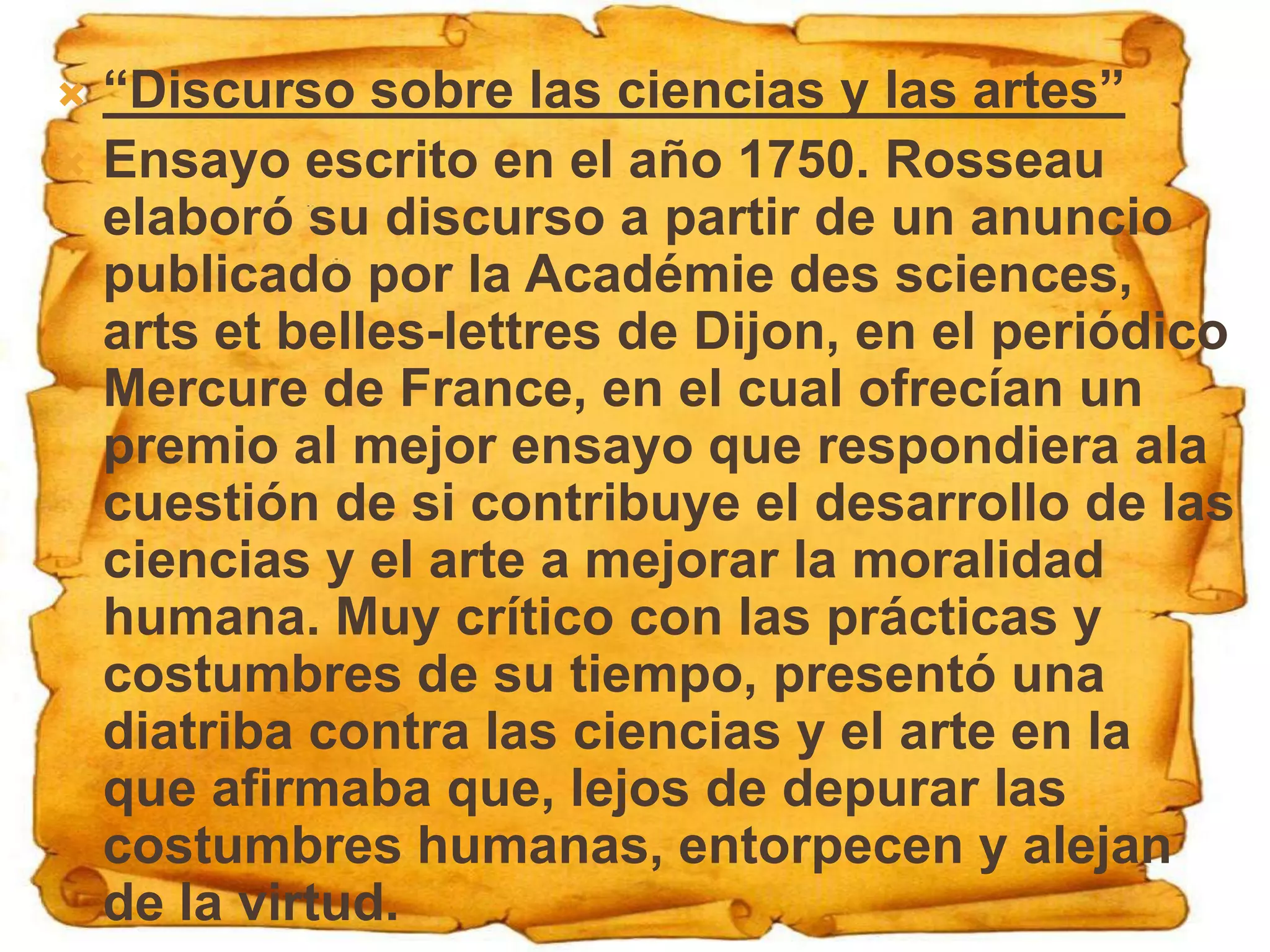  “Discurso sobre las ciencias y las artes”
 Ensayo escrito en el año 1750. Rosseau
  elaboró su discurso a partir de un anuncio
  publicado por la Académie des sciences,
  arts et belles-lettres de Dijon, en el periódico
  Mercure de France, en el cual ofrecían un
  premio al mejor ensayo que respondiera ala
  cuestión de si contribuye el desarrollo de las
  ciencias y el arte a mejorar la moralidad
  humana. Muy crítico con las prácticas y
  costumbres de su tiempo, presentó una
  diatriba contra las ciencias y el arte en la
  que afirmaba que, lejos de depurar las
  costumbres humanas, entorpecen y alejan
  de la virtud.
 