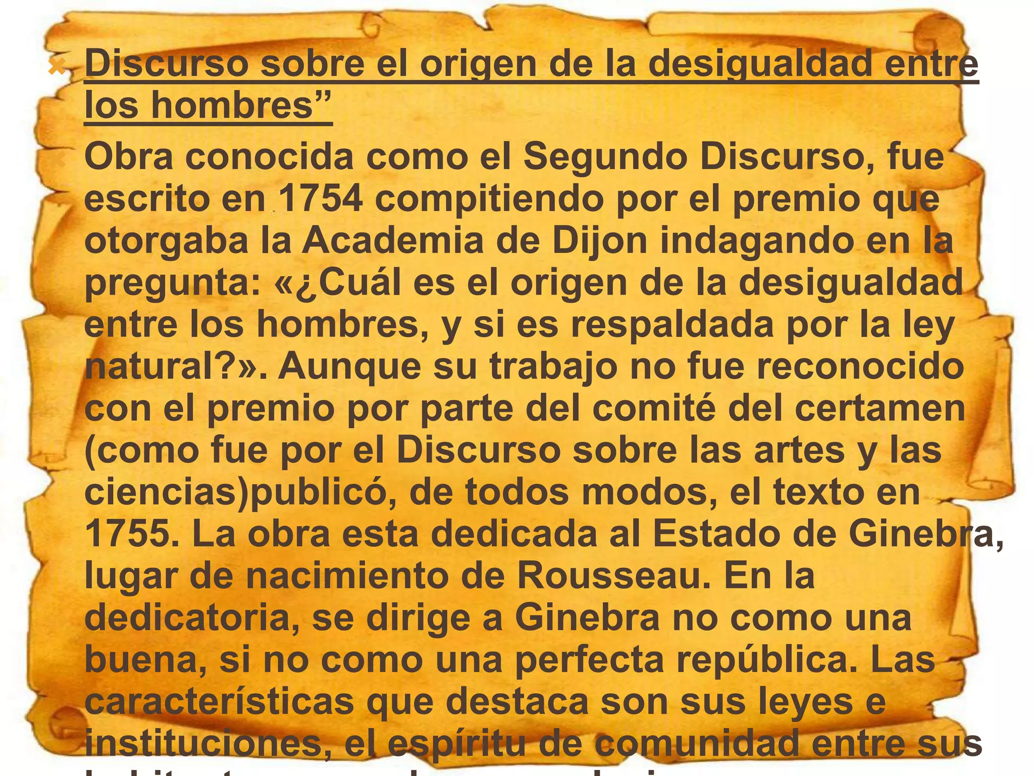    Discurso sobre el origen de la desigualdad entre
    los hombres”
   Obra conocida como el Segundo Discurso, fue
    escrito en 1754 compitiendo por el premio que
    otorgaba la Academia de Dijon indagando en la
    pregunta: «¿Cuál es el origen de la desigualdad
    entre los hombres, y si es respaldada por la ley
    natural?». Aunque su trabajo no fue reconocido
    con el premio por parte del comité del certamen
    (como fue por el Discurso sobre las artes y las
    ciencias)publicó, de todos modos, el texto en
    1755. La obra esta dedicada al Estado de Ginebra,
    lugar de nacimiento de Rousseau. En la
    dedicatoria, se dirige a Ginebra no como una
    buena, si no como una perfecta república. Las
    características que destaca son sus leyes e
    instituciones, el espíritu de comunidad entre sus
 