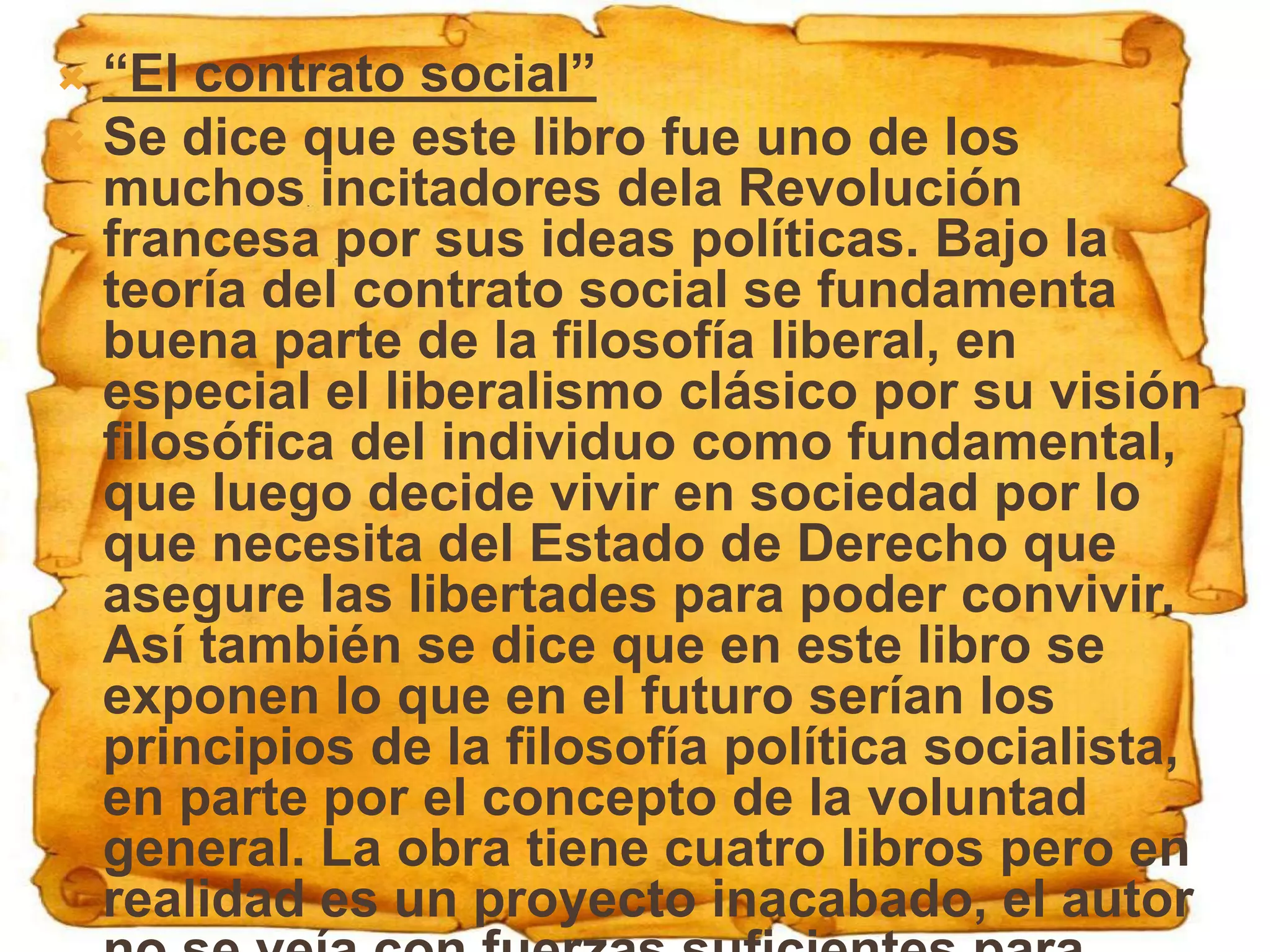  “El contrato social”
 Se dice que este libro fue uno de los
  muchos incitadores dela Revolución
  francesa por sus ideas políticas. Bajo la
  teoría del contrato social se fundamenta
  buena parte de la filosofía liberal, en
  especial el liberalismo clásico por su visión
  filosófica del individuo como fundamental,
  que luego decide vivir en sociedad por lo
  que necesita del Estado de Derecho que
  asegure las libertades para poder convivir.
  Así también se dice que en este libro se
  exponen lo que en el futuro serían los
  principios de la filosofía política socialista,
  en parte por el concepto de la voluntad
  general. La obra tiene cuatro libros pero en
  realidad es un proyecto inacabado, el autor
 