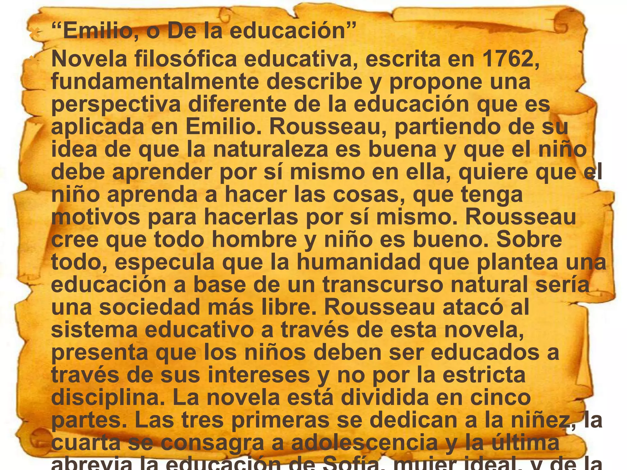    “Emilio, o De la educación”
   Novela filosófica educativa, escrita en 1762,
    fundamentalmente describe y propone una
    perspectiva diferente de la educación que es
    aplicada en Emilio. Rousseau, partiendo de su
    idea de que la naturaleza es buena y que el niño
    debe aprender por sí mismo en ella, quiere que el
    niño aprenda a hacer las cosas, que tenga
    motivos para hacerlas por sí mismo. Rousseau
    cree que todo hombre y niño es bueno. Sobre
    todo, especula que la humanidad que plantea una
    educación a base de un transcurso natural sería
    una sociedad más libre. Rousseau atacó al
    sistema educativo a través de esta novela,
    presenta que los niños deben ser educados a
    través de sus intereses y no por la estricta
    disciplina. La novela está dividida en cinco
    partes. Las tres primeras se dedican a la niñez, la
    cuarta se consagra a adolescencia y la última
 