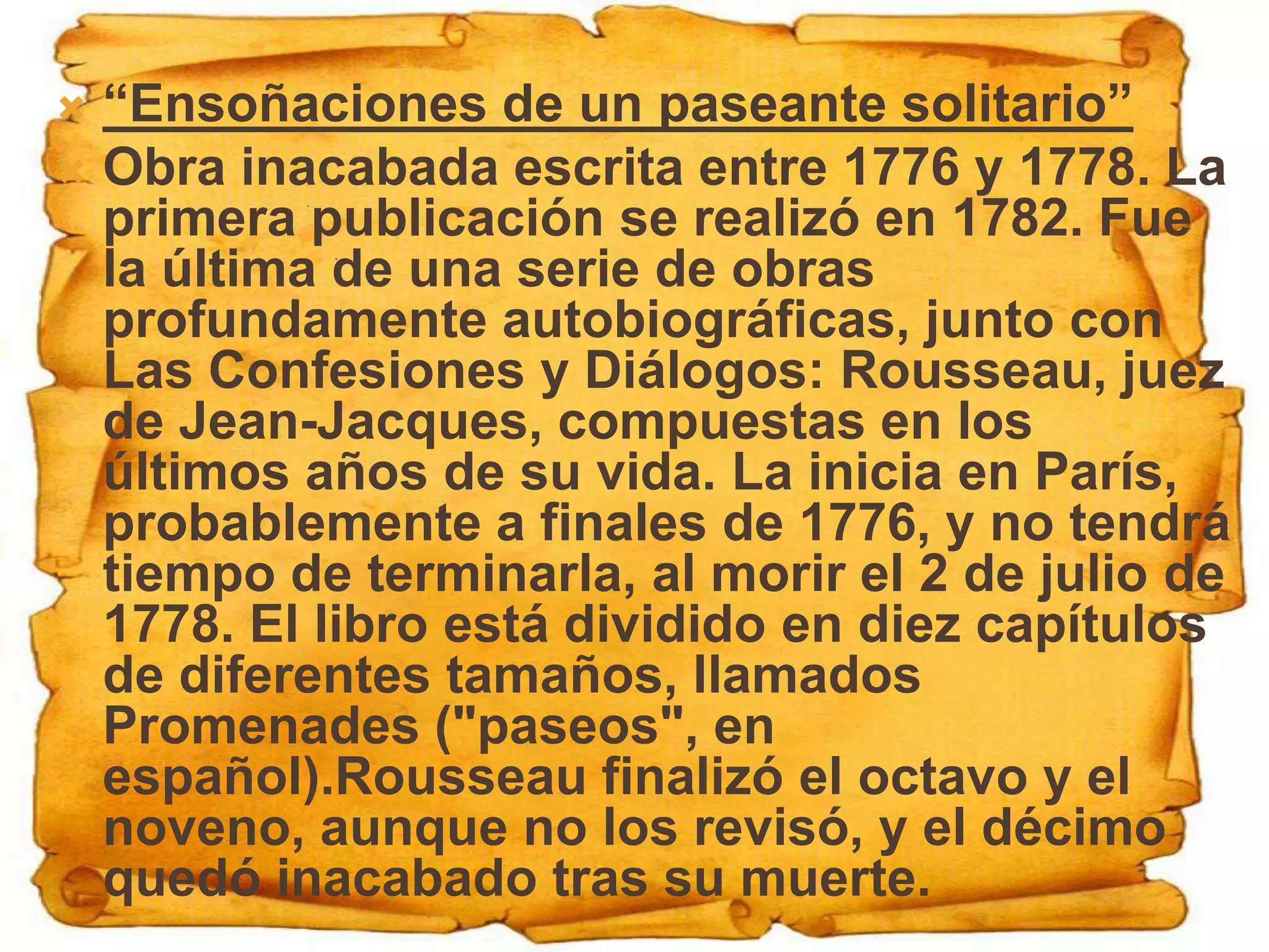 “Ensoñaciones de un paseante solitario”
 Obra inacabada escrita entre 1776 y 1778. La
  primera publicación se realizó en 1782. Fue
  la última de una serie de obras
  profundamente autobiográficas, junto con
  Las Confesiones y Diálogos: Rousseau, juez
  de Jean-Jacques, compuestas en los
  últimos años de su vida. La inicia en París,
  probablemente a finales de 1776, y no tendrá
  tiempo de terminarla, al morir el 2 de julio de
  1778. El libro está dividido en diez capítulos
  de diferentes tamaños, llamados
  Promenades ("paseos", en
  español).Rousseau finalizó el octavo y el
  noveno, aunque no los revisó, y el décimo
  quedó inacabado tras su muerte.
 