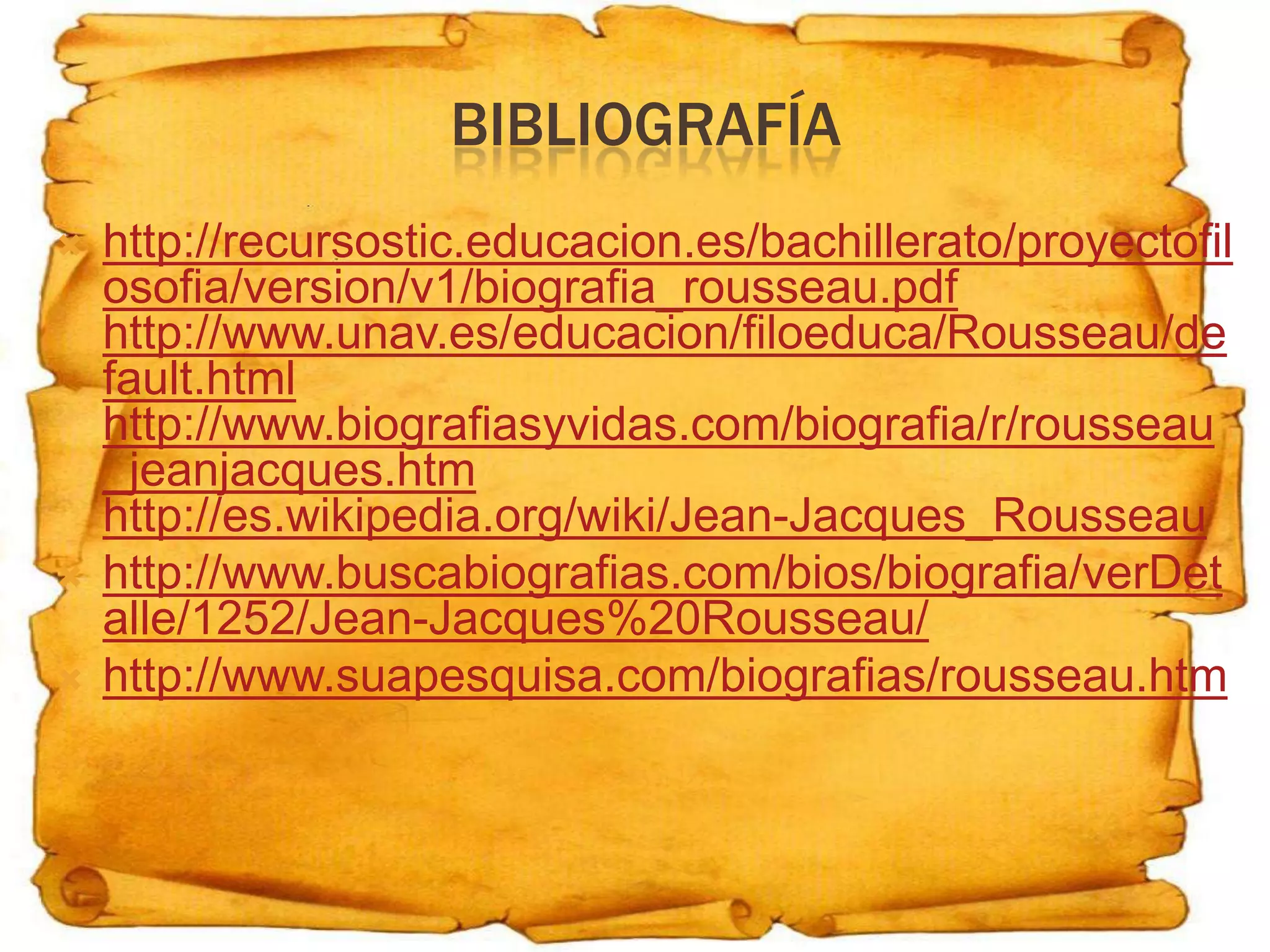 BIBLIOGRAFÍA
   http://recursostic.educacion.es/bachillerato/proyectofil
    osofia/version/v1/biografia_rousseau.pdf
    http://www.unav.es/educacion/filoeduca/Rousseau/de
    fault.html
    http://www.biografiasyvidas.com/biografia/r/rousseau
    _jeanjacques.htm
    http://es.wikipedia.org/wiki/Jean-Jacques_Rousseau
   http://www.buscabiografias.com/bios/biografia/verDet
    alle/1252/Jean-Jacques%20Rousseau/
   http://www.suapesquisa.com/biografias/rousseau.htm
 