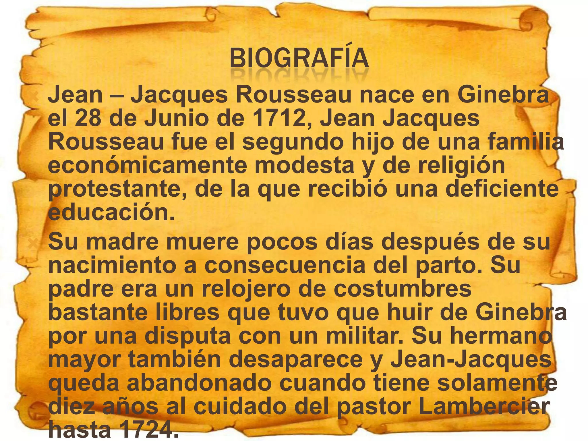 BIOGRAFÍA
 Jean – Jacques Rousseau nace en Ginebra
  el 28 de Junio de 1712, Jean Jacques
  Rousseau fue el segundo hijo de una familia
  económicamente modesta y de religión
  protestante, de la que recibió una deficiente
  educación.
 Su madre muere pocos días después de su
  nacimiento a consecuencia del parto. Su
  padre era un relojero de costumbres
  bastante libres que tuvo que huir de Ginebra
  por una disputa con un militar. Su hermano
  mayor también desaparece y Jean-Jacques
  queda abandonado cuando tiene solamente
  diez años al cuidado del pastor Lambercier
  hasta 1724.
 