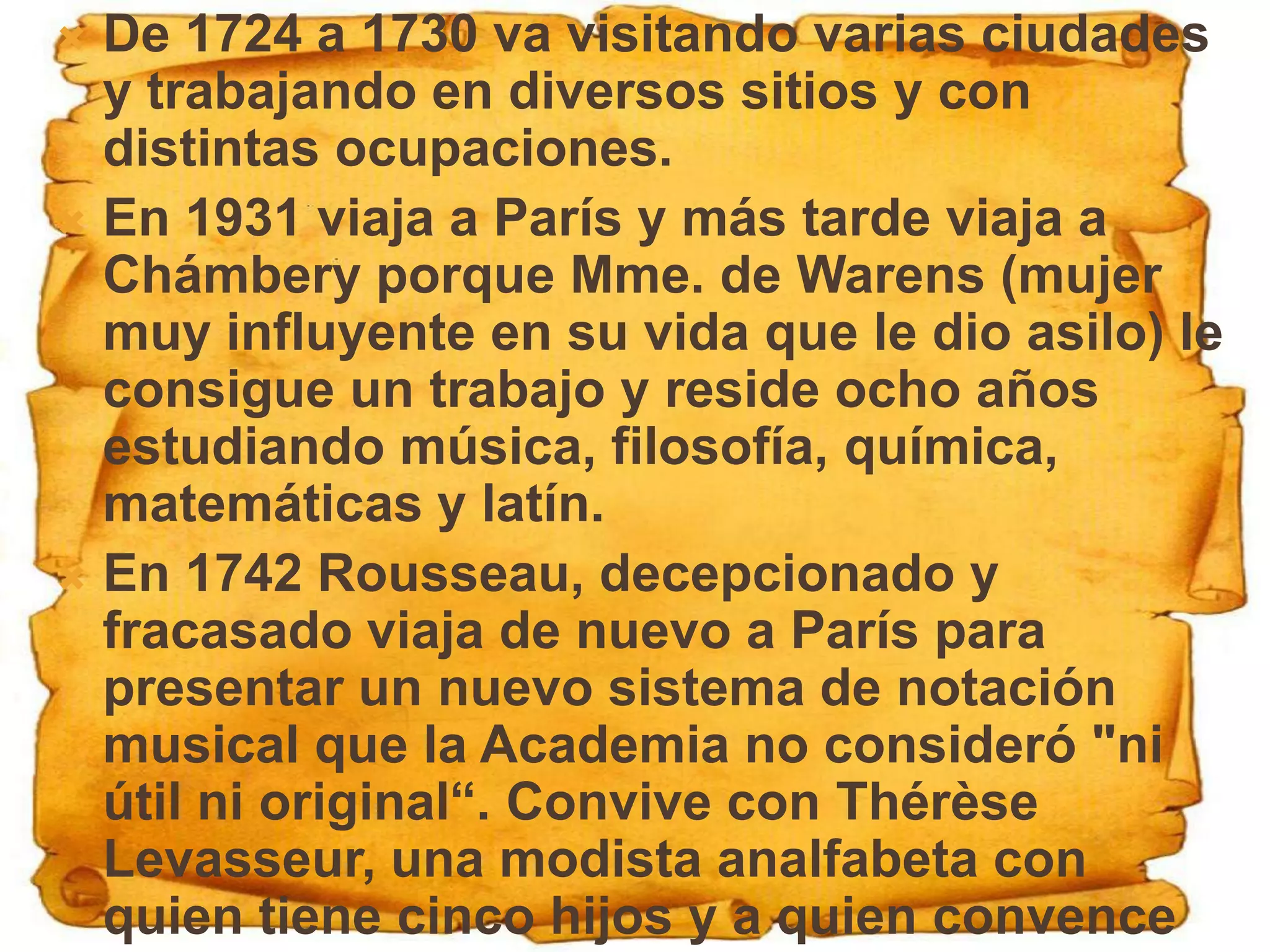  De 1724 a 1730 va visitando varias ciudades
  y trabajando en diversos sitios y con
  distintas ocupaciones.
 En 1931 viaja a París y más tarde viaja a
  Chámbery porque Mme. de Warens (mujer
  muy influyente en su vida que le dio asilo) le
  consigue un trabajo y reside ocho años
  estudiando música, filosofía, química,
  matemáticas y latín.
 En 1742 Rousseau, decepcionado y
  fracasado viaja de nuevo a París para
  presentar un nuevo sistema de notación
  musical que la Academia no consideró "ni
  útil ni original“. Convive con Thérèse
  Levasseur, una modista analfabeta con
  quien tiene cinco hijos y a quien convence
 