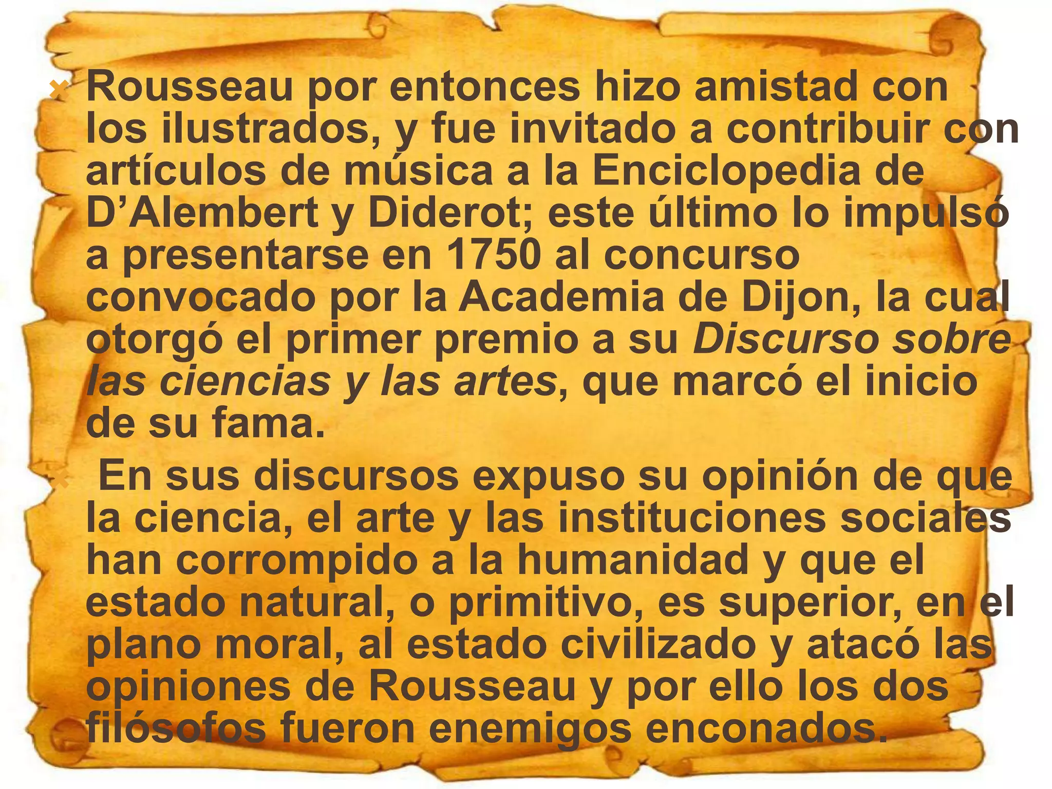  Rousseau por entonces hizo amistad con
  los ilustrados, y fue invitado a contribuir con
  artículos de música a la Enciclopedia de
  D’Alembert y Diderot; este último lo impulsó
  a presentarse en 1750 al concurso
  convocado por la Academia de Dijon, la cual
  otorgó el primer premio a su Discurso sobre
  las ciencias y las artes, que marcó el inicio
  de su fama.
 En sus discursos expuso su opinión de que
  la ciencia, el arte y las instituciones sociales
  han corrompido a la humanidad y que el
  estado natural, o primitivo, es superior, en el
  plano moral, al estado civilizado y atacó las
  opiniones de Rousseau y por ello los dos
  filósofos fueron enemigos enconados.
 