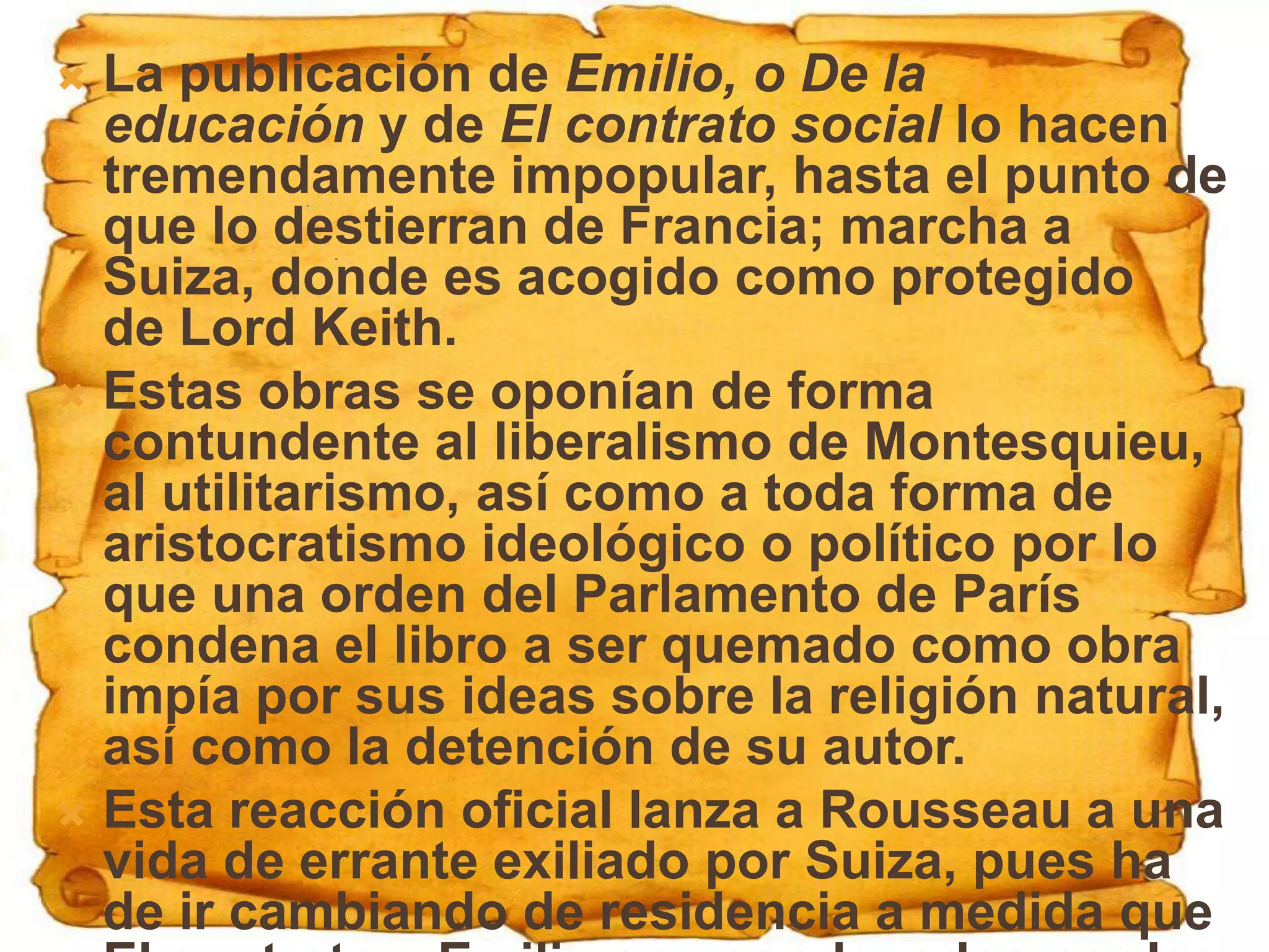  La publicación de Emilio, o De la
  educación y de El contrato social lo hacen
  tremendamente impopular, hasta el punto de
  que lo destierran de Francia; marcha a
  Suiza, donde es acogido como protegido
  de Lord Keith.
 Estas obras se oponían de forma
  contundente al liberalismo de Montesquieu,
  al utilitarismo, así como a toda forma de
  aristocratismo ideológico o político por lo
  que una orden del Parlamento de París
  condena el libro a ser quemado como obra
  impía por sus ideas sobre la religión natural,
  así como la detención de su autor.
 Esta reacción oficial lanza a Rousseau a una
  vida de errante exiliado por Suiza, pues ha
  de ir cambiando de residencia a medida que
 