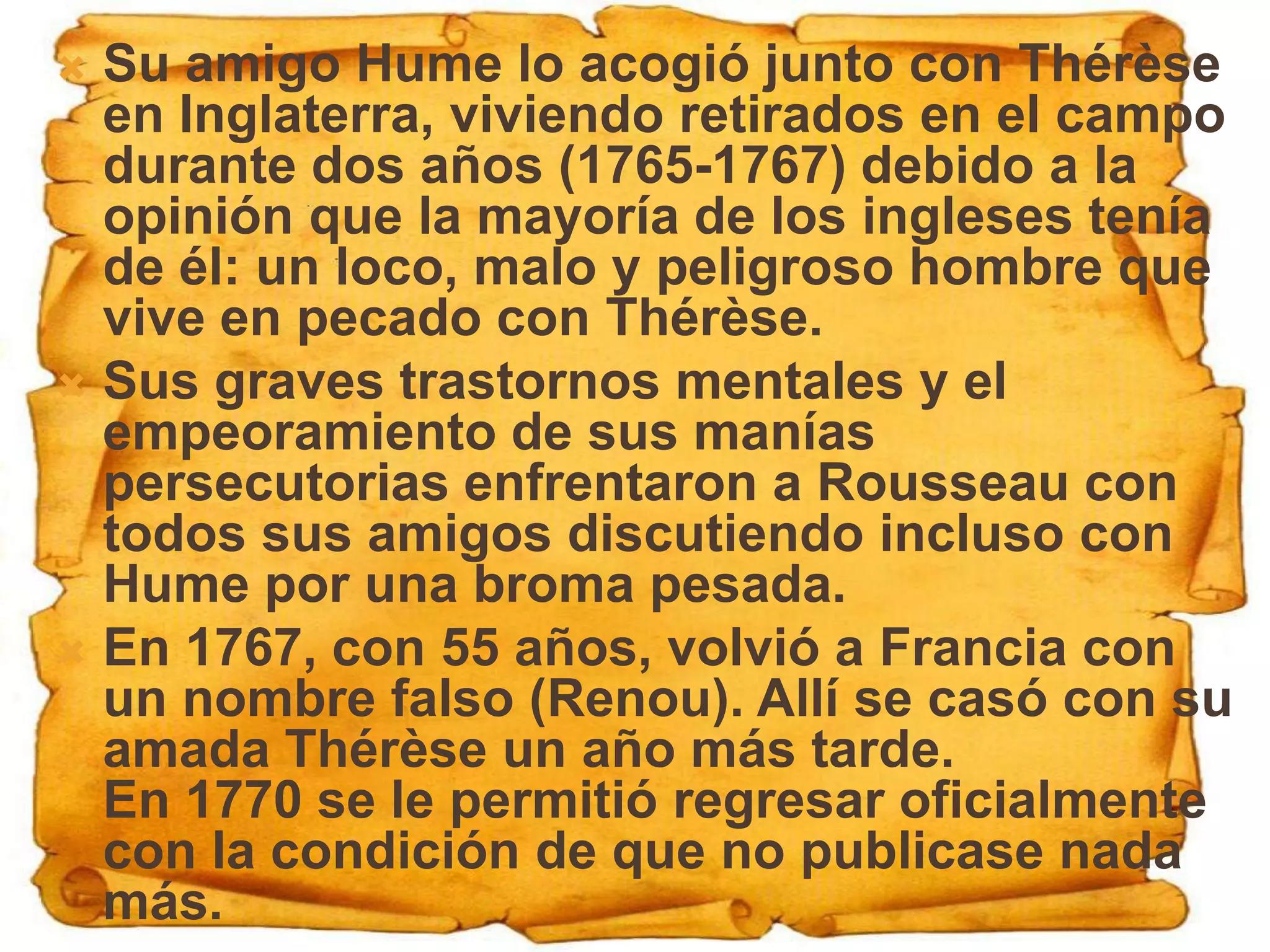  Su amigo Hume lo acogió junto con Thérèse
  en Inglaterra, viviendo retirados en el campo
  durante dos años (1765-1767) debido a la
  opinión que la mayoría de los ingleses tenía
  de él: un loco, malo y peligroso hombre que
  vive en pecado con Thérèse.
 Sus graves trastornos mentales y el
  empeoramiento de sus manías
  persecutorias enfrentaron a Rousseau con
  todos sus amigos discutiendo incluso con
  Hume por una broma pesada.
 En 1767, con 55 años, volvió a Francia con
  un nombre falso (Renou). Allí se casó con su
  amada Thérèse un año más tarde.
  En 1770 se le permitió regresar oficialmente
  con la condición de que no publicase nada
  más.
 