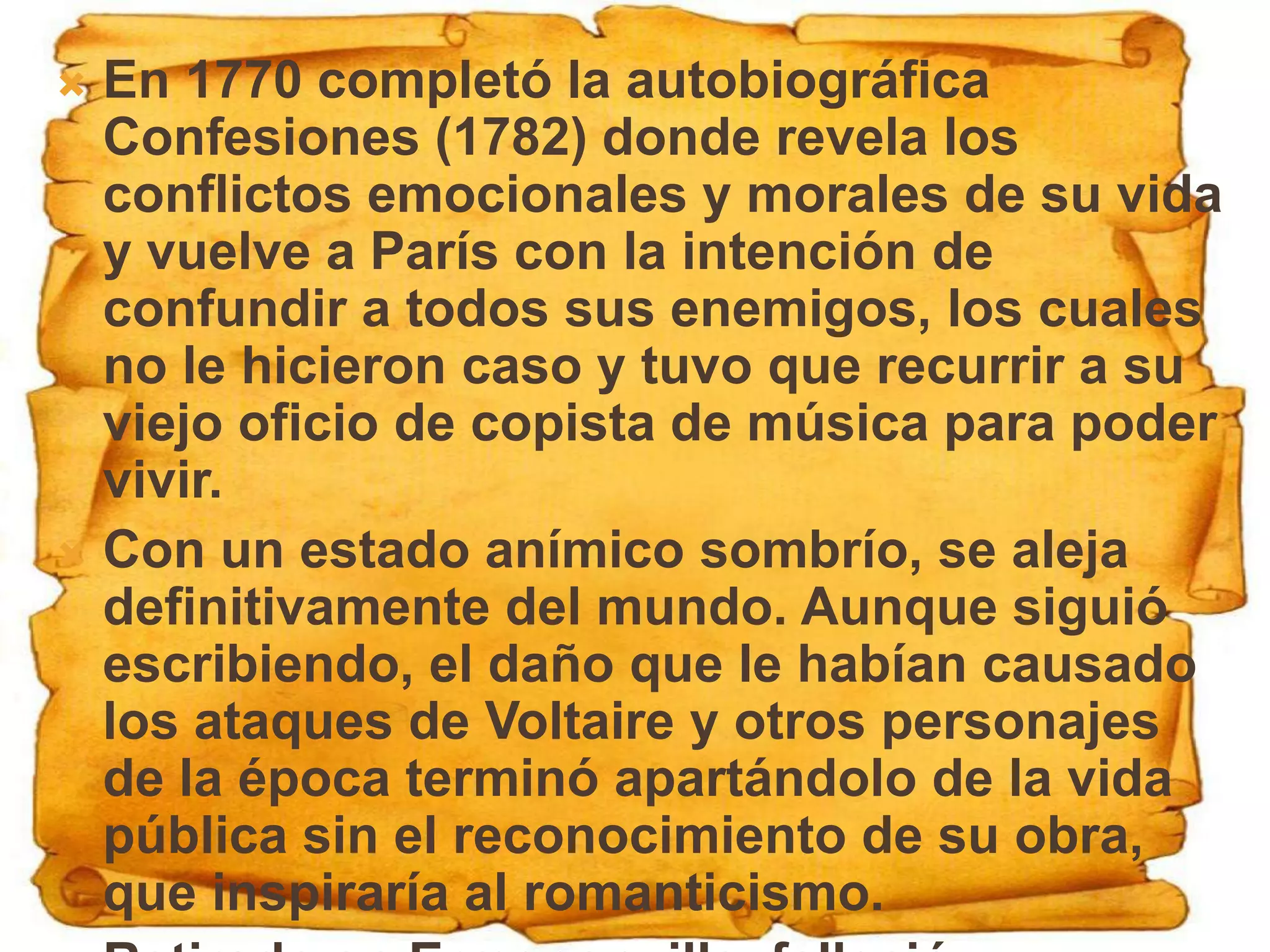  En 1770 completó la autobiográfica
  Confesiones (1782) donde revela los
  conflictos emocionales y morales de su vida
  y vuelve a París con la intención de
  confundir a todos sus enemigos, los cuales
  no le hicieron caso y tuvo que recurrir a su
  viejo oficio de copista de música para poder
  vivir.
 Con un estado anímico sombrío, se aleja
  definitivamente del mundo. Aunque siguió
  escribiendo, el daño que le habían causado
  los ataques de Voltaire y otros personajes
  de la época terminó apartándolo de la vida
  pública sin el reconocimiento de su obra,
  que inspiraría al romanticismo.
 