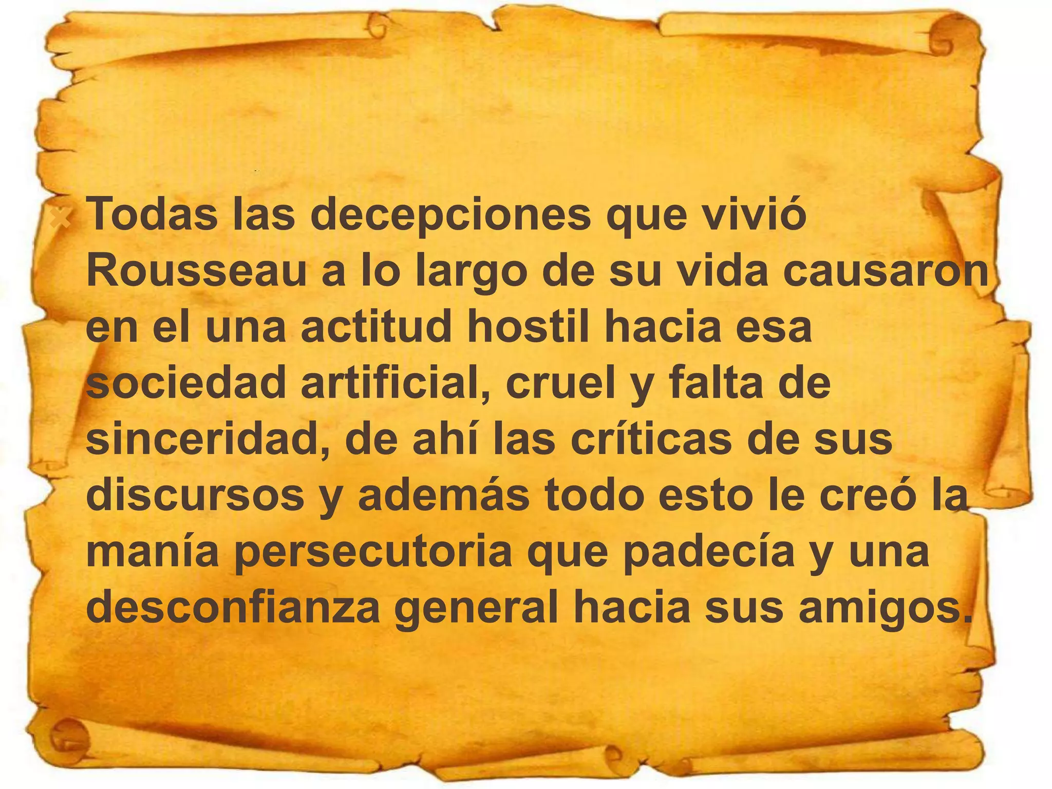    Todas las decepciones que vivió
    Rousseau a lo largo de su vida causaron
    en el una actitud hostil hacia esa
    sociedad artificial, cruel y falta de
    sinceridad, de ahí las críticas de sus
    discursos y además todo esto le creó la
    manía persecutoria que padecía y una
    desconfianza general hacia sus amigos.
 