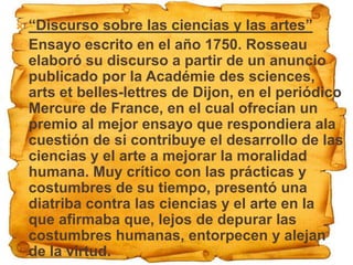  “Discurso sobre las ciencias y las artes”
 Ensayo escrito en el año 1750. Rosseau
  elaboró su discurso a partir de un anuncio
  publicado por la Académie des sciences,
  arts et belles-lettres de Dijon, en el periódico
  Mercure de France, en el cual ofrecían un
  premio al mejor ensayo que respondiera ala
  cuestión de si contribuye el desarrollo de las
  ciencias y el arte a mejorar la moralidad
  humana. Muy crítico con las prácticas y
  costumbres de su tiempo, presentó una
  diatriba contra las ciencias y el arte en la
  que afirmaba que, lejos de depurar las
  costumbres humanas, entorpecen y alejan
  de la virtud.
 