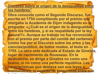    Discurso sobre el origen de la desigualdad entre
    los hombres”
   Obra conocida como el Segundo Discurso, fue
    escrito en 1754 compitiendo por el premio que
    otorgaba la Academia de Dijon indagando en la
    pregunta: «¿Cuál es el origen de la desigualdad
    entre los hombres, y si es respaldada por la ley
    natural?». Aunque su trabajo no fue reconocido
    con el premio por parte del comité del certamen
    (como fue por el Discurso sobre las artes y las
    ciencias)publicó, de todos modos, el texto en
    1755. La obra esta dedicada al Estado de Ginebra,
    lugar de nacimiento de Rousseau. En la
    dedicatoria, se dirige a Ginebra no como una
    buena, si no como una perfecta república. Las
    características que destaca son sus leyes e
    instituciones, el espíritu de comunidad entre sus
 