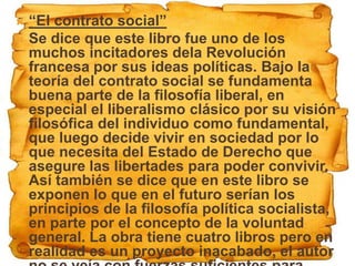  “El contrato social”
 Se dice que este libro fue uno de los
  muchos incitadores dela Revolución
  francesa por sus ideas políticas. Bajo la
  teoría del contrato social se fundamenta
  buena parte de la filosofía liberal, en
  especial el liberalismo clásico por su visión
  filosófica del individuo como fundamental,
  que luego decide vivir en sociedad por lo
  que necesita del Estado de Derecho que
  asegure las libertades para poder convivir.
  Así también se dice que en este libro se
  exponen lo que en el futuro serían los
  principios de la filosofía política socialista,
  en parte por el concepto de la voluntad
  general. La obra tiene cuatro libros pero en
  realidad es un proyecto inacabado, el autor
 