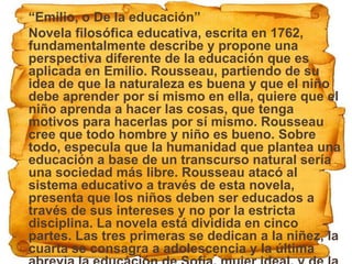    “Emilio, o De la educación”
   Novela filosófica educativa, escrita en 1762,
    fundamentalmente describe y propone una
    perspectiva diferente de la educación que es
    aplicada en Emilio. Rousseau, partiendo de su
    idea de que la naturaleza es buena y que el niño
    debe aprender por sí mismo en ella, quiere que el
    niño aprenda a hacer las cosas, que tenga
    motivos para hacerlas por sí mismo. Rousseau
    cree que todo hombre y niño es bueno. Sobre
    todo, especula que la humanidad que plantea una
    educación a base de un transcurso natural sería
    una sociedad más libre. Rousseau atacó al
    sistema educativo a través de esta novela,
    presenta que los niños deben ser educados a
    través de sus intereses y no por la estricta
    disciplina. La novela está dividida en cinco
    partes. Las tres primeras se dedican a la niñez, la
    cuarta se consagra a adolescencia y la última
 