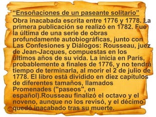  “Ensoñaciones de un paseante solitario”
 Obra inacabada escrita entre 1776 y 1778. La
  primera publicación se realizó en 1782. Fue
  la última de una serie de obras
  profundamente autobiográficas, junto con
  Las Confesiones y Diálogos: Rousseau, juez
  de Jean-Jacques, compuestas en los
  últimos años de su vida. La inicia en París,
  probablemente a finales de 1776, y no tendrá
  tiempo de terminarla, al morir el 2 de julio de
  1778. El libro está dividido en diez capítulos
  de diferentes tamaños, llamados
  Promenades ("paseos", en
  español).Rousseau finalizó el octavo y el
  noveno, aunque no los revisó, y el décimo
  quedó inacabado tras su muerte.
 