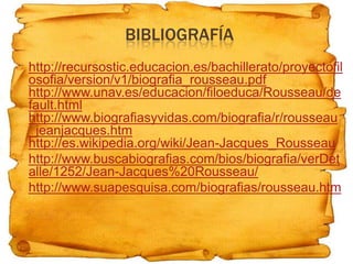 BIBLIOGRAFÍA
   http://recursostic.educacion.es/bachillerato/proyectofil
    osofia/version/v1/biografia_rousseau.pdf
    http://www.unav.es/educacion/filoeduca/Rousseau/de
    fault.html
    http://www.biografiasyvidas.com/biografia/r/rousseau
    _jeanjacques.htm
    http://es.wikipedia.org/wiki/Jean-Jacques_Rousseau
   http://www.buscabiografias.com/bios/biografia/verDet
    alle/1252/Jean-Jacques%20Rousseau/
   http://www.suapesquisa.com/biografias/rousseau.htm
 