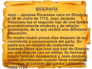 BIOGRAFÍA
 Jean – Jacques Rousseau nace en Ginebra
  el 28 de Junio de 1712, Jean Jacques
  Rousseau fue el segundo hijo de una familia
  económicamente modesta y de religión
  protestante, de la que recibió una deficiente
  educación.
 Su madre muere pocos días después de su
  nacimiento a consecuencia del parto. Su
  padre era un relojero de costumbres
  bastante libres que tuvo que huir de Ginebra
  por una disputa con un militar. Su hermano
  mayor también desaparece y Jean-Jacques
  queda abandonado cuando tiene solamente
  diez años al cuidado del pastor Lambercier
  hasta 1724.
 