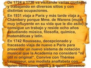  De 1724 a 1730 va visitando varias ciudades
  y trabajando en diversos sitios y con
  distintas ocupaciones.
 En 1931 viaja a París y más tarde viaja a
  Chámbery porque Mme. de Warens (mujer
  muy influyente en su vida que le dio asilo) le
  consigue un trabajo y reside ocho años
  estudiando música, filosofía, química,
  matemáticas y latín.
 En 1742 Rousseau, decepcionado y
  fracasado viaja de nuevo a París para
  presentar un nuevo sistema de notación
  musical que la Academia no consideró "ni
  útil ni original“. Convive con Thérèse
  Levasseur, una modista analfabeta con
  quien tiene cinco hijos y a quien convence
 