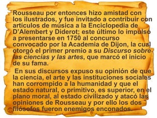  Rousseau por entonces hizo amistad con
  los ilustrados, y fue invitado a contribuir con
  artículos de música a la Enciclopedia de
  D’Alembert y Diderot; este último lo impulsó
  a presentarse en 1750 al concurso
  convocado por la Academia de Dijon, la cual
  otorgó el primer premio a su Discurso sobre
  las ciencias y las artes, que marcó el inicio
  de su fama.
 En sus discursos expuso su opinión de que
  la ciencia, el arte y las instituciones sociales
  han corrompido a la humanidad y que el
  estado natural, o primitivo, es superior, en el
  plano moral, al estado civilizado y atacó las
  opiniones de Rousseau y por ello los dos
  filósofos fueron enemigos enconados.
 