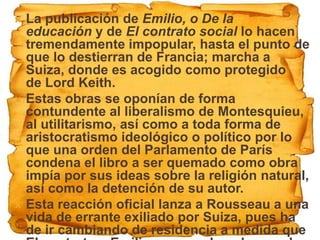  La publicación de Emilio, o De la
  educación y de El contrato social lo hacen
  tremendamente impopular, hasta el punto de
  que lo destierran de Francia; marcha a
  Suiza, donde es acogido como protegido
  de Lord Keith.
 Estas obras se oponían de forma
  contundente al liberalismo de Montesquieu,
  al utilitarismo, así como a toda forma de
  aristocratismo ideológico o político por lo
  que una orden del Parlamento de París
  condena el libro a ser quemado como obra
  impía por sus ideas sobre la religión natural,
  así como la detención de su autor.
 Esta reacción oficial lanza a Rousseau a una
  vida de errante exiliado por Suiza, pues ha
  de ir cambiando de residencia a medida que
 