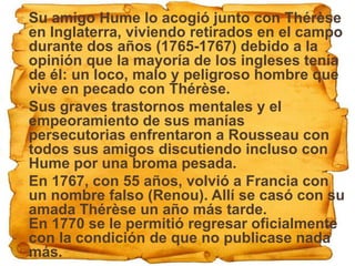  Su amigo Hume lo acogió junto con Thérèse
  en Inglaterra, viviendo retirados en el campo
  durante dos años (1765-1767) debido a la
  opinión que la mayoría de los ingleses tenía
  de él: un loco, malo y peligroso hombre que
  vive en pecado con Thérèse.
 Sus graves trastornos mentales y el
  empeoramiento de sus manías
  persecutorias enfrentaron a Rousseau con
  todos sus amigos discutiendo incluso con
  Hume por una broma pesada.
 En 1767, con 55 años, volvió a Francia con
  un nombre falso (Renou). Allí se casó con su
  amada Thérèse un año más tarde.
  En 1770 se le permitió regresar oficialmente
  con la condición de que no publicase nada
  más.
 