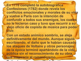  En 1770 completó la autobiográfica
  Confesiones (1782) donde revela los
  conflictos emocionales y morales de su vida
  y vuelve a París con la intención de
  confundir a todos sus enemigos, los cuales
  no le hicieron caso y tuvo que recurrir a su
  viejo oficio de copista de música para poder
  vivir.
 Con un estado anímico sombrío, se aleja
  definitivamente del mundo. Aunque siguió
  escribiendo, el daño que le habían causado
  los ataques de Voltaire y otros personajes
  de la época terminó apartándolo de la vida
  pública sin el reconocimiento de su obra,
  que inspiraría al romanticismo.
 