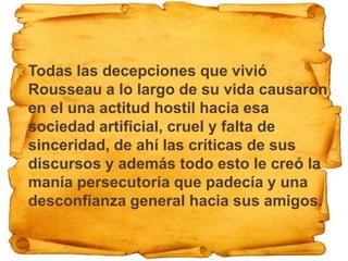    Todas las decepciones que vivió
    Rousseau a lo largo de su vida causaron
    en el una actitud hostil hacia esa
    sociedad artificial, cruel y falta de
    sinceridad, de ahí las críticas de sus
    discursos y además todo esto le creó la
    manía persecutoria que padecía y una
    desconfianza general hacia sus amigos.
 