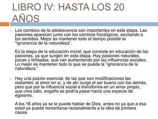 LIBRO IV: HASTA LOS 20
    AÑOS
   Los cambios de la adolescencia son importantes en esta etapa. Las
    pasiones aparecen junto con los cambios fisiológicos, excitando a
    los sentidos. Mejor es mantener todo el tiempo posible la
    "ignorancia de la naturaleza“.
    Es la etapa de la educación moral, que consiste en educación de las
    pasiones, ya que surgen en esta etapa. Hay pasiones naturales,
    pocas y limitadas, que van aumentando por las influencias sociales.
    Lo mejor es mantener todo lo que se pueda la “ignorancia de la
    naturaleza.”

   Hay una pasión esencial, de las que son modificaciones las
    restantes: el amor en sí, y de ahí surge el ser bueno con los demás,
    pero que por la influencia social e transforma en un amor propio,
    que crea odio, engaño se podría pasar hacia una especie de
    egoismo.
    A los 18 años ya se le puede hablar de Dios, antes no ya que a esa
    edad ya puede remontarse racionalmente a la idea de primera
    causa.
 