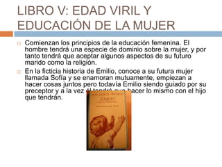 LIBRO V: EDAD VIRIL Y
EDUCACIÓN DE LA MUJER
   Comienzan los principios de la educación femenina. El
    hombre tendrá una especie de dominio sobre la mujer, y por
    tanto tendrá que aceptar algunos aspectos de su futuro
    marido como la religión.
   En la ficticia historia de Emilio, conoce a su futura mujer
    llamada Sofía y se enamoran mutuamente, empiezan a
    hacer cosas juntos pero todavía Emilio siendo guiado por su
    preceptor y a la vez él tendrá que hacer lo mismo con el hijo
    que tendrán.
 