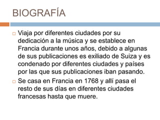 BIOGRAFÍA
   Viaja por diferentes ciudades por su
    dedicación a la música y se establece en
    Francia durante unos años, debido a algunas
    de sus publicaciones es exiliado de Suiza y es
    condenado por diferentes ciudades y países
    por las que sus publicaciones iban pasando.
   Se casa en Francia en 1768 y allí pasa el
    resto de sus días en diferentes ciudades
    francesas hasta que muere.
 