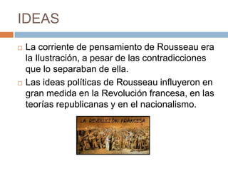 IDEAS
   La corriente de pensamiento de Rousseau era
    la Ilustración, a pesar de las contradicciones
    que lo separaban de ella.
   Las ideas políticas de Rousseau influyeron en
    gran medida en la Revolución francesa, en las
    teorías republicanas y en el nacionalismo.
 