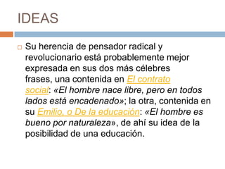IDEAS
   Su herencia de pensador radical y
    revolucionario está probablemente mejor
    expresada en sus dos más célebres
    frases, una contenida en El contrato
    social: «El hombre nace libre, pero en todos
    lados está encadenado»; la otra, contenida en
    su Emilio, o De la educación: «El hombre es
    bueno por naturaleza», de ahí su idea de la
    posibilidad de una educación.
 