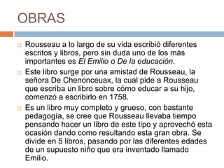 OBRAS
   Rousseau a lo largo de su vida escribió diferentes
    escritos y libros, pero sin duda uno de los más
    importantes es El Emilio o De la educación.
   Este libro surge por una amistad de Rousseau, la
    señora De Chenonceuax, la cual pide a Rousseau
    que escriba un libro sobre cómo educar a su hijo,
    comenzó a escribirlo en 1758.
   Es un libro muy completo y grueso, con bastante
    pedagogía, se cree que Rousseau llevaba tiempo
    pensando hacer un libro de este tipo y aprovechó esta
    ocasión dando como resultando esta gran obra. Se
    divide en 5 libros, pasando por las diferentes edades
    de un supuesto niño que era inventado llamado
    Emilio.
 