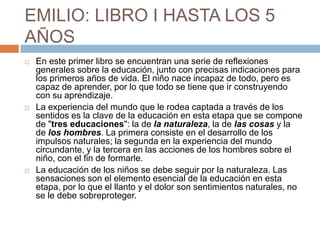EMILIO: LIBRO I HASTA LOS 5
AÑOS
   En este primer libro se encuentran una serie de reflexiones
    generales sobre la educación, junto con precisas indicaciones para
    los primeros años de vida. El niño nace incapaz de todo, pero es
    capaz de aprender, por lo que todo se tiene que ir construyendo
    con su aprendizaje.
   La experiencia del mundo que le rodea captada a través de los
    sentidos es la clave de la educación en esta etapa que se compone
    de "tres educaciones": la de la naturaleza, la de las cosas y la
    de los hombres. La primera consiste en el desarrollo de los
    impulsos naturales; la segunda en la experiencia del mundo
    circundante, y la tercera en las acciones de los hombres sobre el
    niño, con el fin de formarle.
   La educación de los niños se debe seguir por la naturaleza. Las
    sensaciones son el elemento esencial de la educación en esta
    etapa, por lo que el llanto y el dolor son sentimientos naturales, no
    se le debe sobreproteger.
 
