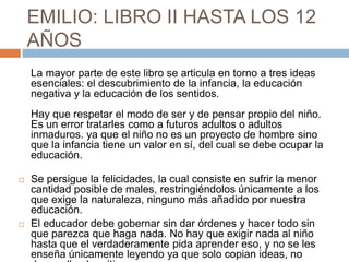 EMILIO: LIBRO II HASTA LOS 12
    AÑOS
    La mayor parte de este libro se articula en torno a tres ideas
    esenciales: el descubrimiento de la infancia, la educación
    negativa y la educación de los sentidos.
    Hay que respetar el modo de ser y de pensar propio del niño.
    Es un error tratarles como a futuros adultos o adultos
    inmaduros. ya que el niño no es un proyecto de hombre sino
    que la infancia tiene un valor en sí, del cual se debe ocupar la
    educación.

   Se persigue la felicidades, la cual consiste en sufrir la menor
    cantidad posible de males, restringiéndolos únicamente a los
    que exige la naturaleza, ninguno más añadido por nuestra
    educación.
   El educador debe gobernar sin dar órdenes y hacer todo sin
    que parezca que haga nada. No hay que exigir nada al niño
    hasta que el verdaderamente pida aprender eso, y no se les
    enseña únicamente leyendo ya que solo copian ideas, no
 