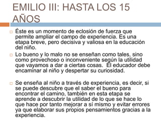 EMILIO III: HASTA LOS 15
AÑOS
   Éste es un momento de eclosión de fuerza que
    permite ampliar el campo de experiencia. Es una
    etapa breve, pero decisiva y valiosa en la educación
    del niño.
   Lo bueno y lo malo no se enseñan como tales, sino
    como provechoso o inconveniente según la utilidad
    que vayamos a dar a ciertas cosas. El educador debe
    encaminar al niño y despertar su curiosidad.

   Se enseña al niño a través de experiencia, es decir, si
    se puede descubre que el saber el bueno para
    encontrar el camino, también en esta etapa se
    aprende a descubrir la utilidad de lo que se hace lo
    que hace por tanto mejorar a sí mismo y evitar errores
    ya que elaborar sus propios pensamientos gracias a la
    experiencia.
 