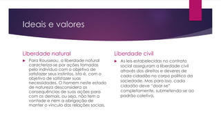 Ideais e valores 
Liberdade natural 
 Para Rousseau, a liberdade natural 
caracteriza-se por ações tomadas 
pelo indivíduo com o objetivo de 
satisfazer seus instintos, isto é, com o 
objetivo de satisfazer suas 
necessidades. O homem neste estado 
de natureza desconsidera as 
consequências de suas ações para 
com os demais, ou seja, não tem a 
vontade e nem a obrigação de 
manter o vínculo das relações sociais. 
Liberdade civil 
 As leis estabelecidas no contrato 
social asseguram a liberdade civil 
através dos direitos e deveres de 
cada cidadão no corpo político da 
sociedade. Mas para isso, cada 
cidadão deve “doar-se” 
completamente, submetendo-se ao 
padrão coletivo. 
 