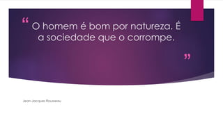 “ 
” 
O homem é bom por natureza. É 
a sociedade que o corrompe. 
Jean-Jacques Rousseau 
 