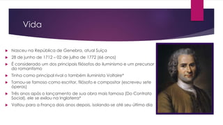 Vida 
 Nasceu na República de Genebra, atual Suíça 
 28 de junho de 1712 – 02 de julho de 1772 (66 anos) 
 É considerado um dos principais filósofos do iluminismo e um precursor 
do romantismo 
 Tinha como principal rival o também iluminista Voltaire* 
 Tornou-se famoso como escritor, filósofo e compositor (escreveu sete 
óperas) 
 Três anos após o lançamento de sua obra mais famosa (Do Contrato 
Social), ele se exilou na Inglaterra* 
 Voltou para a França dois anos depois, isolando-se até seu último dia 
 