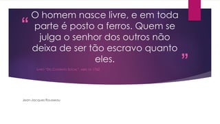 “ 
” 
O homem nasce livre, e em toda 
parte é posto a ferros. Quem se 
julga o senhor dos outros não 
deixa de ser tão escravo quanto 
eles. 
LIVRO “DO CONTRATO SOCIAL”, ABRIL DE 1762 
Jean-Jacques Rousseau 
 