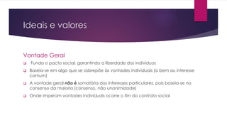 Ideais e valores 
Vontade Geral 
 Funda o pacto social, garantindo a liberdade dos indivíduos 
 Baseia-se em algo que se sobrepõe às vontades individuais (o bem ou interesse 
comum) 
 A vontade geral não é somatória dos interesses particulares, pois baseia-se no 
consenso da maioria (consenso, não unanimidade) 
 Onde imperam vontades individuais ocorre o fim do contrato social 
 